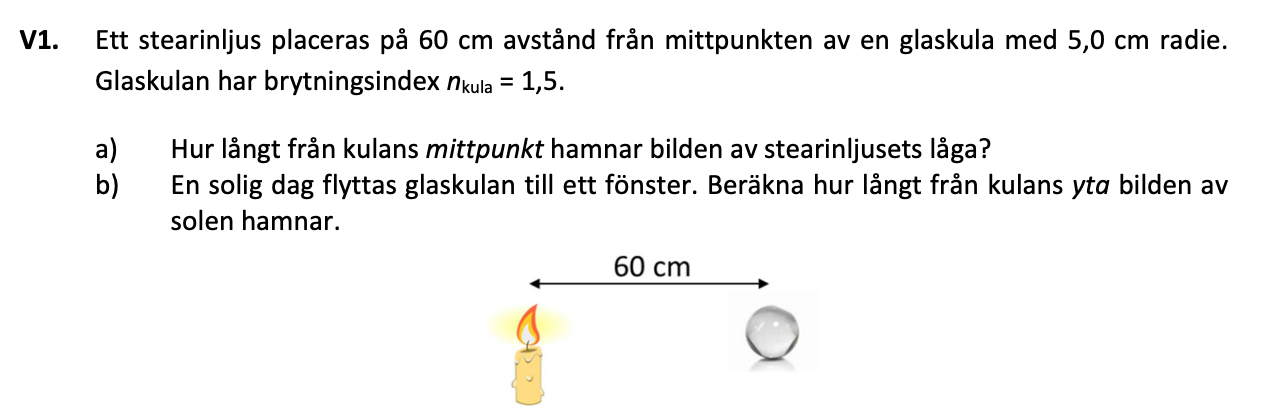 VI. 
Ett stearinljus placeras på 60 cm avstånd från mittpunkten av en glaskula med 5,0 cm radie. 
Glaskulan har brytningsindex mula = 1,5. 
a) 
b) 
Hur långt från kulans mittpunkt hamnar bilden av stearinljusets låga? 
En solig dag flyttas glaskulan till ett fönster. Beräkna hur långt från kulans yta bilden av 
solen hamnar. 
60 cm 
O 