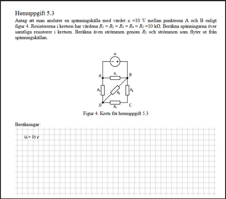 Namnlös bild.png Maskingenererad alternativ text:
Hemuppgift 5.3
Antag att man ansluter en spännmgskälla med vårdet u —IO V mellan A och B enligt
figur 4. Resistorerna i kretsen har värdena RI = R: = RJ = RÅ = RS —IO kQ_ Beräkna spänningarna över
samtliga resistorer i kretsen_ Beräkna även strömmen genorn RS och strömmen san flyter ut från
spänmngskällan.
Figur 4. Krets för hemuppgift 5.3
Pennanteckningar
Pennanteckningar
Pennanteckningar
Pennanteckningar
Pennanteckningar
Pennanteckningar
